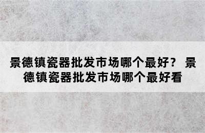 景德镇瓷器批发市场哪个最好？ 景德镇瓷器批发市场哪个最好看